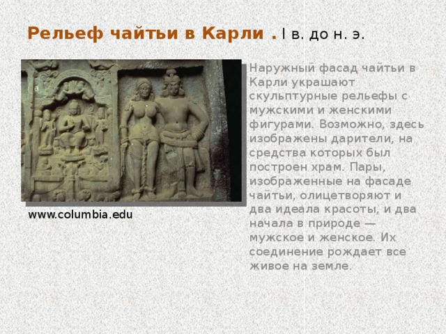 Чайтья в Карли . I в. до н. э. Интерьер   Внутреннее пространство отдаленно напоминает базилику: вырубленное в скале пространство разделенно на три “нефа”, отделенные друг от друга рядами колонн с горшковидными базами и сложными капителями (соединение мотивов колокола и цветка лотоса) со скульптурным завершением из группы мужских и женских фигур. ru.wikipedia.org/wiki . В дальнем конце молитвенного зала возвышается ступа — наиболее конкретный и мощный из символов буддизма, означающий победу Будды над иллюзией, т.е. его нирвану. www.newtown.k12.ct.us  