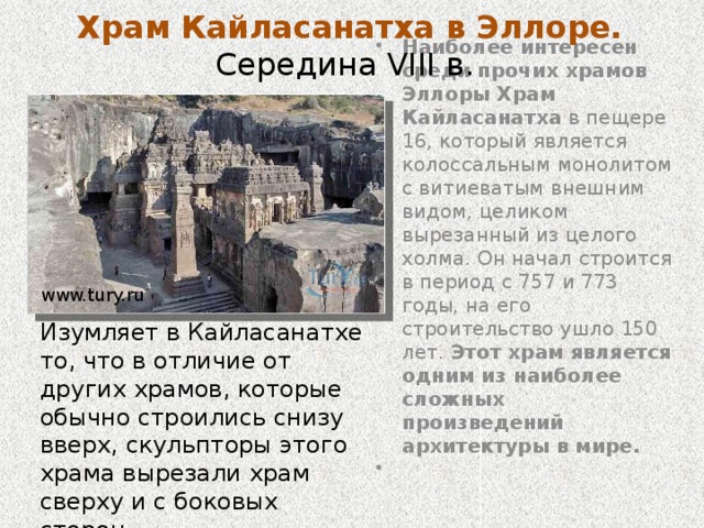 Пещеры Эллора Комплекс пещерных храмов Эллоры расположен в индийском штате Махараштра, неподалеку от города Аурангобада, и состоит из 34 пещерных храмов , создававшихся на протяжении VIII-IX веков. Пещеры Эллоры вырезаны в базальтовых холмах. Они представляют собой лушие образцы как индийской, так и мировой пещерно-храмовой архитектуры, включающие фасады сложной работы и изыскано украшенные внутренние интерьеры. Создание пещер датируется примерно с 6 по 9 столетья нашей эры. www.tury.ru 