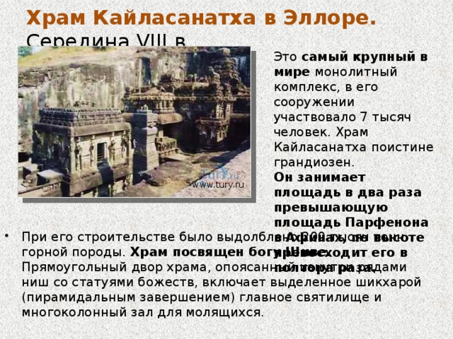 Храм Кайласанатха в Эллоре. Середина VIII в. Наиболее интересен среди прочих храмов Эллоры Храм Кайласанатха в пещере 16, который является колоссальным монолитом с витиеватым внешним видом, целиком вырезанный из целого холма. Он начал строится в период с 757 и 773 годы, на его строительство ушло 150 лет. Этот храм является одним из наиболее сложных произведений архитектуры в мире.  www.tury.ru Изумляет в Кайласанатхе то, что в отличие от других храмов, которые обычно строились снизу вверх, скульпторы этого храма вырезали храм сверху и с боковых сторон. 