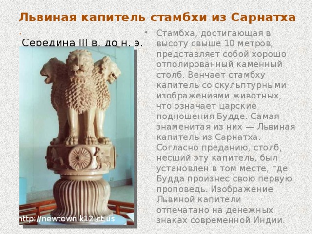 Львиная капитель стамбхи из Сарнатха .  Середина III в. до н. э. Стамбха, достигающая в высоту свыше 10 метров, представляет собой хорошо отполированный каменный столб. Венчает стамбху капитель со скульптурными изображениями животных, что означает царские подношения Будде. Самая знаменитая из них — Львиная капитель из Сарнатха. Согласно преданию, столб, несший эту капитель, был установлен в том месте, где Будда произнес свою первую проповедь. Изображение Львиной капители отпечатано на денежных знаках современной Индии. http://newtown.k12.ct.us 