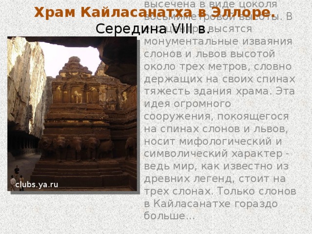Храм Кайласанатха в Эллоре. Середина VIII в. Это самый крупный в мире монолитный комплекс, в его сооружении участвовало 7 тысяч человек. Храм Кайласанатха поистине грандиозен.  Он занимает площадь в два раза превышающую площадь Парфенона в Афинах, по высоте превосходит его в полтора раза. www.tury.ru Тут суть в том, что эти храмы создавались по принципу скульптуры - не складывались из камня, а были вытесаны из него, из цельной скалы. Отсекали все лишнее - и получался храм. При его строительстве было выдолблено 200 тысяч тонн горной породы. Храм посвящен богу Шиве. Прямоугольный двор храма, опоясанный изнутри рядами ниш со статуями божеств, включает выделенное шикхарой (пирамидальным завершением) главное святилище и многоколонный зал для молящихся.  