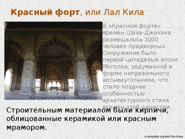 Красный форт , или Лал Кила Форт обязан своим появлением великому Шах Джахану, который построил также знаменитый Тадж Махал. Строительство началось 16 апреля 1639 года и закончено было ровно через 9 лет 16 апреля 1648 года. . Построенный им Кала-а-Мубрака, позднее получивший известность как « Красный форт », - это цитадель, в которой находилась и его столица, и императорская резиденция с ее административными службами. wordtravel.com.ua Шах Джахан решил перенести столицу государства из Агры в Дели, и именно Красный форт стал его резиденцией в новой столице. Шах-Джехан остался в истории как великий покровитель искусств и основатель династии.  