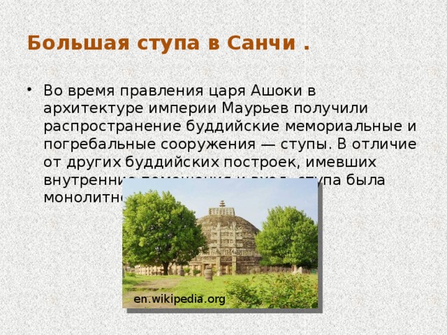 Большая ступа в Санчи . Во время правления царя Ашоки в архитектуре империи Маурьев получили распространение буддийские мемориальные и погребальные сооружения — ступы. В отличие от других буддийских построек, имевших внутренние помещения и вход, ступа была монолитной и цельной en.wikipedia.org 
