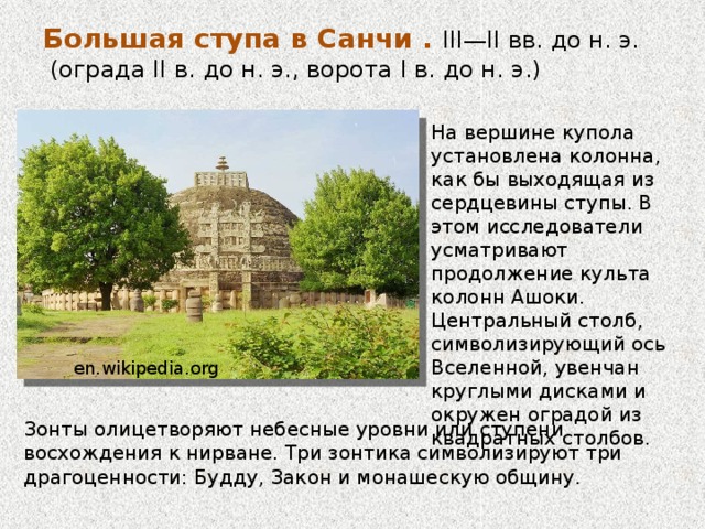 Большая ступа в Санчи . III—II вв. до н. э.  (ограда II в. до н. э., ворота I в. до н. э.)   На вершине купола установлена колонна, как бы выходящая из сердцевины ступы. В этом исследователи усматривают продолжение культа колонн Ашоки. Центральный столб, символизирующий ось Вселенной, увенчан круглыми дисками и окружен оградой из квадратных столбов. Во время правления царя Ашоки в архитектуре империи Маурьев получили распространение буддийские мемориальные и погребальные сооружения — ступы. В отличие от других буддийских построек, имевших внутренние помещения и вход, ступа была монолитной и цельной en.wikipedia.org Зонты олицетворяют небесные уровни или ступени восхождения к нирване. Три зонтика символизируют три драгоценности: Будду, Закон и монашескую общину.  