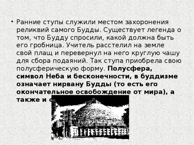 Ранние ступы служили местом захоронения реликвий самого Будды. Существует легенда о том, что Будду спросили, какой должна быть его гробница. Учитель расстелил на земле свой плащ и перевернул на него круглую чашу для сбора подаяний. Так ступа приобрела свою полусферическую форму. Полусфера, символ Неба и бесконечности, в буддизме означает нирвану Будды (то есть его окончательное освобождение от мира), а также и самого Будду. Нирвана (санскр., буквально — угасание, затухание), центральное понятие религиозной философии буддизма (а также джайнизма), означающее высшее состояние, конечную цель духовных стремлений человека.  