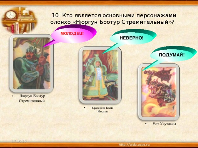 10. Кто является основными персонажами олонхо «Нюргун Боотур Стремительный»? МОЛОДЕЦ! НЕВЕРНО! ПОДУМАЙ! Нюргун Боотур Стремительный Красавица Кыыс Нюргун Уот Усутаакы 17.10.16  