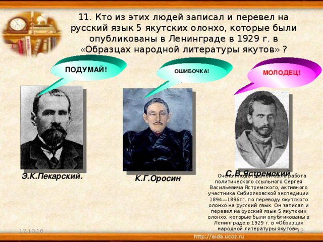 11. Кто из этих людей записал и перевел на русский язык 5 якутских олонхо, которые были опубликованы в Ленинграде в 1929 г. в «Образцах народной литературы якутов» ? ПОДУМАЙ! ОШИБОЧКА! МОЛОДЕЦ! С.В.Ястремский Э.К.Пекарский. Очень плодотворной была работа политического ссыльного Сергея Васильевича Ястремского, активного участника Сибиряковской экспедиции 1894—1896гг. по переводу якутского олонхо на русский язык. Он записал и перевел на русский язык 5 якутских олонхо, которые были опубликованы в Ленинграде в 1929 г. в «Образцах народной литературы якутов». К.Г.Оросин 17.10.16  