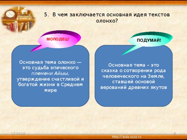 5. В чем заключается основная идея текстов олонхо? МОЛОДЕЦ! ПОДУМАЙ! Основная тема олонхо — это судьба эпического племени Айыы , утверждение счастливой и богатой жизни в Среднем мире Основная тема – это сказка о сотворении рода человеческого на Земле, ставшей основой верований древних якутов 17.10.16  