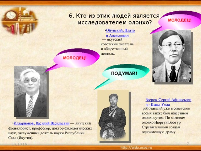 6. Кто из этих людей является  исследователем олонхо? МОЛОДЕЦ! Ойунский, Платон Алексеевич — якутский советский писатель и общественный деятель. МОЛОДЕЦ! ПОДУМАЙ! Зверев, Сергей Афанасьевич - Кыыл Уола работавший уже в советское время также был известным олонхосутом. По мотивам олонхо Нюргун Боотур Стремительный создал одноименную драму. Илларионов, Василий Васильевич — якутский фольклорист, профессор, доктор филологических наук, заслуженный деятель науки Республики Саха (Якутия). 17.10.16  