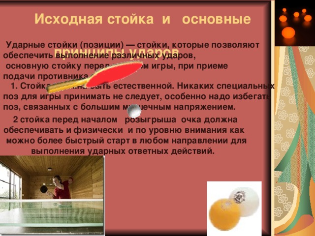 Исходная стойка и основные  принципы ударов    Ударные стойки (позиции) ― стойки, которые позволяют обеспечить выполнение различных ударов,  основную стойку перед началом игры, при приеме подачи противника.  1. Стойка должна быть естественной. Никаких специальных поз для игры принимать не следует, особенно надо избегать поз, связанных с большим мышечным напряжением. 2 стойка перед началом розыгрыша очка должна обеспечивать и физически и по уровню внимания как  можно более быстрый старт в любом направлении для выполнения ударных ответных действий. 