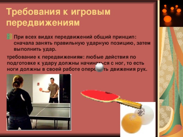 Требования к игровым передвижениям   При всех видах передвижений общий принцип: сначала занять правильную ударную позицию, затем выполнить удар. требование к передвижениям: любые действия по подготовке к удару должны начинаться с ног, то есть ноги должны в своей работе опережать движения рук.  