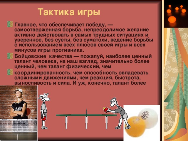  Тактика игры Главное, что обеспечивает победу, ― самоотверженная борьба, непреодолимое желание активно действовать в самых трудных ситуациях и уверенное, без суеты, без суматохи, ведение борьбы с использованием всех плюсов своей игры и всех минусов игры противника. Бойцовские качества ― пожалуй, наиболее ценный талант человека, на наш взгляд, значительно более ценный, чем талант физический, чем координированность, чем способность овладевать сложными движениями, чем реакция, быстрота, выносливость и сила. И уж, конечно, талант более редкий. 