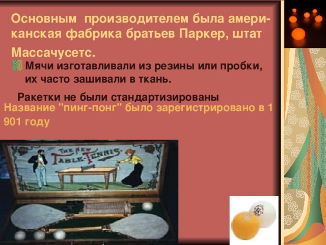 Основным производителем была амери-канская фабрика братьев Паркер, штат Массачусетс.  Мячи изготавливали из резины или пробки, их часто зашивали в ткань.  Ракетки не были стандартизированы  Название 
