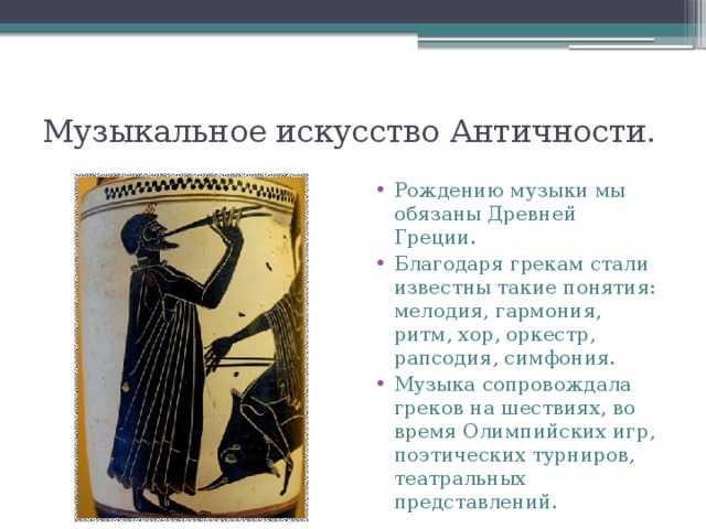 Музыкальное искусство Античности. Рождению музыки мы обязаны Древней Греции. Благодаря грекам стали известны такие понятия: мелодия, гармония, ритм, хор, оркестр, рапсодия, симфония. Музыка сопровождала греков на шествиях, во время Олимпийских игр, поэтических турниров, театральных представлений. 