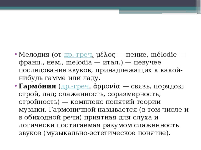 Мелодия (от др.-греч . μέλος — пение, mélodie — франц., нем., melodia — итал.) — певучее последование звуков, принадлежащих к какой-нибудь гамме или ладу. Гармо́ния ( др.-греч . ἁρμονία — связь, порядок; строй, лад; слаженность, соразмерность, стройность) — комплекс понятий теории музыки. Гармоничной называется (в том числе и в обиходной речи) приятная для слуха и логически постигаемая разумом слаженность звуков (музыкально-эстетическое понятие). 