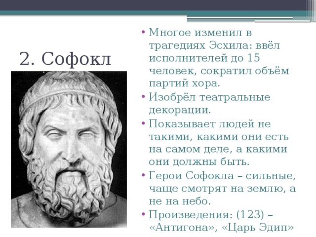 Многое изменил в трагедиях Эсхила: ввёл исполнителей до 15 человек, сократил объём партий хора. Изобрёл театральные декорации. Показывает людей не такими, какими они есть на самом деле, а какими они должны быть. Герои Софокла – сильные, чаще смотрят на землю, а не на небо. Произведения: (123) – «Антигона», «Царь Эдип» и др. 2. Софокл 