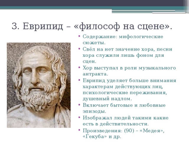 3. Еврипид – «философ на сцене». Содержание: мифологические сюжеты. Свёл на нет значение хора, песни хора служили лишь фоном для сцен. Хор выступал в роли музыкального антракта. Еврипид уделяет больше внимания характерам действующих лиц, психологические переживания, душевный надлом. Включает бытовые и любовные эпизоды. Изображал людей такими какие есть в действительности. Произведения: (90) – «Медея», «Гекуба» и др. 