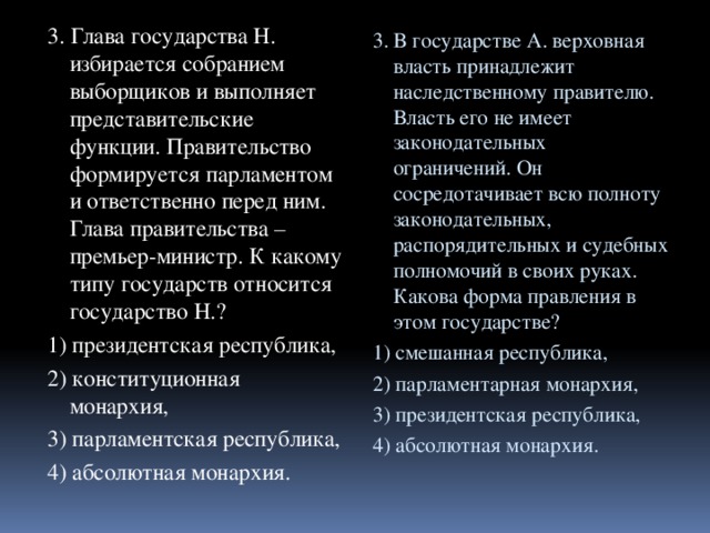 3. Глава государства Н. избирается собранием выборщиков и выполняет представительские функции. Правительство формируется парламентом и ответственно перед ним. Глава правительства – премьер-министр. К какому типу государств относится государство Н.? 1) президентская республика, 2) конституционная монархия, 3) парламентская республика, 4) абсолютная монархия. 3. В государстве А. верховная власть принадлежит наследственному правителю. Власть его не имеет законодательных ограничений. Он сосредотачивает всю полноту законодательных, распорядительных и судебных полномочий в своих руках. Какова форма правления в этом государстве? 1) смешанная республика, 2) парламентарная монархия, 3) президентская республика, 4) абсолютная монархия. 