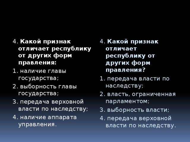 4. Какой признак отличает республику от других форм правления: 4. Какой признак отличает республику от других форм правления? 1. наличие главы государства; 1. передача власти по наследству; 2. выборность главы государства; 2. власть, ограниченная парламентом; 3. передача верховной власти по наследству; 3. выборность власти; 4. наличие аппарата управления. 4. передача верховной власти по наследству. 