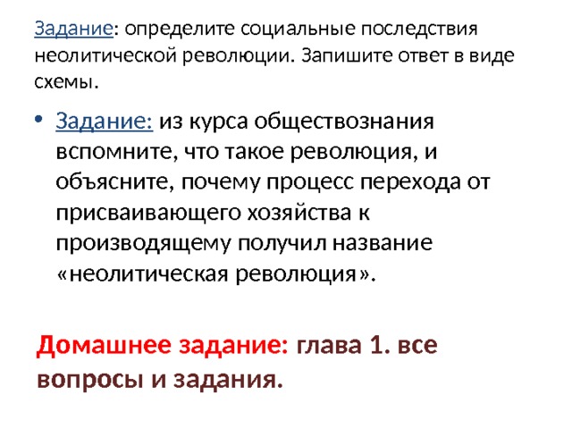 Задание : определите социальные последствия неолитической революции. Запишите ответ в виде схемы. Задание: из курса обществознания вспомните, что такое революция, и объясните, почему процесс перехода от присваивающего хозяйства к производящему получил название «неолитическая революция». Домашнее задание: глава 1. все вопросы и задания. 