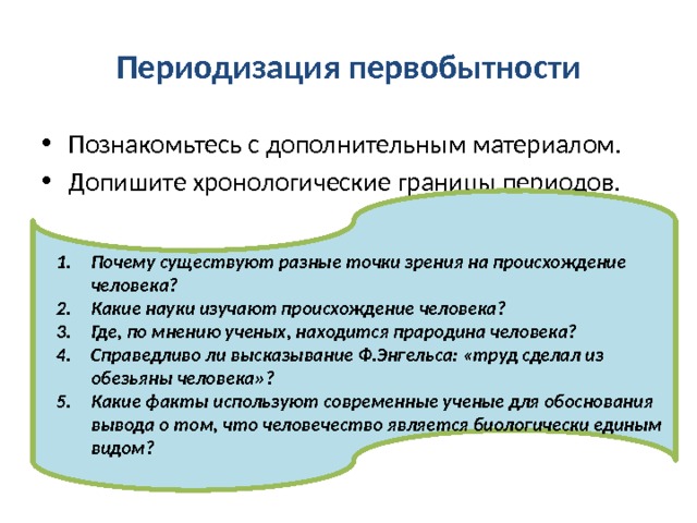 Периодизация первобытности Познакомьтесь с дополнительным материалом. Допишите хронологические границы периодов. Почему существуют разные точки зрения на происхождение человека? Какие науки изучают происхождение человека? Где, по мнению ученых, находится прародина человека? Справедливо ли высказывание Ф.Энгельса: «труд сделал из обезьяны человека»? Какие факты используют современные ученые для обоснования вывода о том, что человечество является биологически единым видом? 