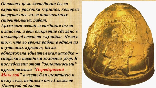 Основная цель экспедиции были охранные раскопки курганов, которые разрушались из-за интенсивных строительных работ. Археологическая экспедиция была плановой, а вот открытие сделано в некоторой степени случайно. Дело в том, что во время работ в одном из изучаемых курганов, была обнаружена удивительная находка – скифский парадный головной убор. В последствии этот 