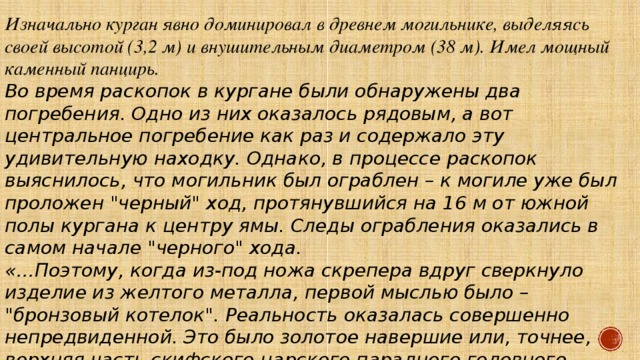 Изначально курган явно доминировал в древнем могильнике, выделяясь своей высотой (3,2 м) и внушительным диаметром (38 м). Имел мощный каменный панцирь. Во время раскопок в кургане были обнаружены два погребения. Одно из них оказалось рядовым, а вот центральное погребение как раз и содержало эту удивительную находку. Однако, в процессе раскопок выяснилось, что могильник был ограблен – к могиле уже был проложен 