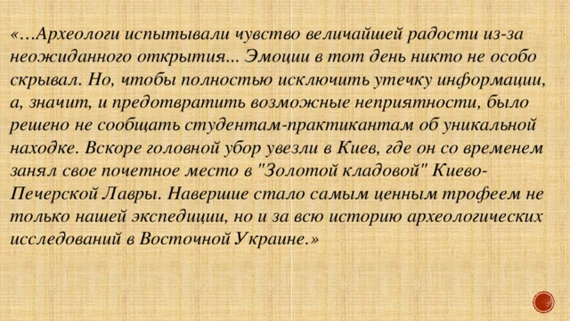 «…Археологи испытывали чувство величайшей радости из-за неожиданного открытия... Эмоции в тот день никто не особо скрывал. Но, чтобы полностью исключить утечку информации, а, значит, и предотвратить возможные неприятности, было решено не сообщать студентам-практикантам об уникальной находке. Вскоре головной убор увезли в Киев, где он со временем занял свое почетное место в 