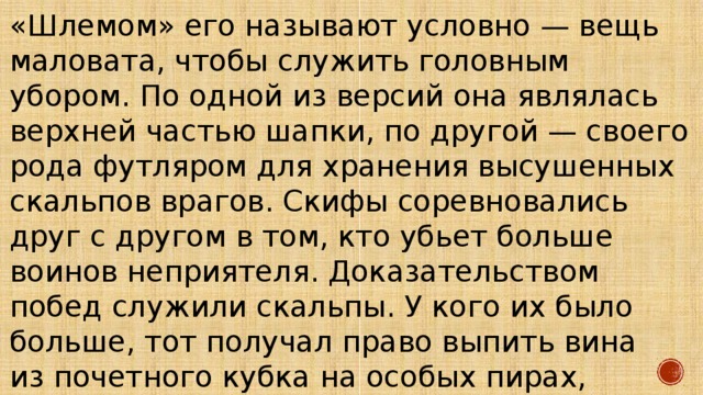 «Шлемом» его называют условно — вещь маловата, чтобы служить головным убором. По одной из версий она являлась верхней частью шапки, по другой — своего рода футляром для хранения высушенных скальпов врагов. Скифы соревновались друг с другом в том, кто убьет больше воинов неприятеля. Доказательством побед служили скальпы. У кого их было больше, тот получал право выпить вина из почетного кубка на особых пирах, которые проводились раз в год. 