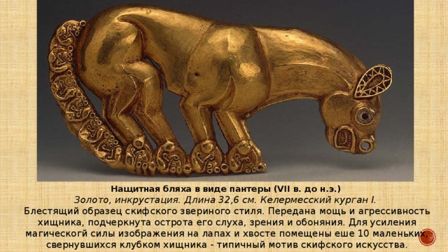 Нащитная бляха в виде пантеры (VII в. до н.э.) Золото, инкрустация. Длина 32,6 см. Келермесский курган I. Блестящий образец скифского звериного стиля. Передана мощь и агрессивность хищника, подчеркнута острота его слуха, зрения и обоняния. Для усиления магическогй силы изображения на лапах и хвосте помещены еше 10 маленьких, свернувшихся клубком хищника - типичный мотив скифского искусства. 