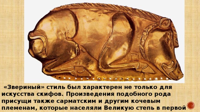  «Звериный» стиль был характерен не только для искусства скифов. Произведения подобного рода присущи также сарматским и другим кочевым племенам, которые населяли Великую степь в первой половине — середине I тыс. до н. э. 