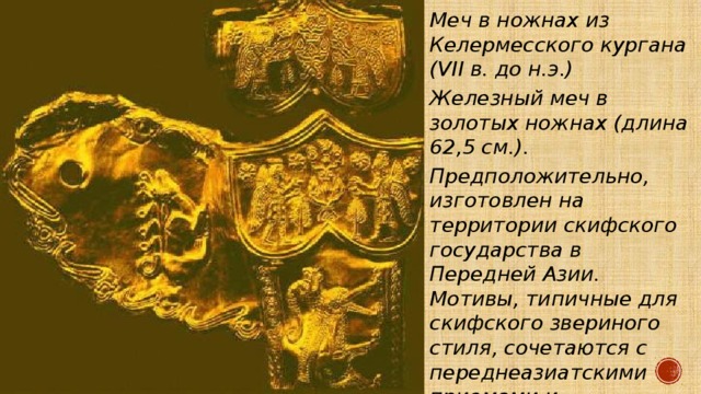 Меч в ножнах из Келермесского кургана (VII в. до н.э.) Железный меч в золотых ножнах (длина 62,5 см.). Предположительно, изготовлен на территории скифского государства в Передней Азии. Мотивы, типичные для скифского звериного стиля, сочетаются с переднеазиатскими приемами и композициями. Деталь обкладки ножен. 