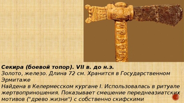 Секира (боевой топор). VII в. до н.э. Золото, железо. Длина 72 см. Хранится в Государственном Эрмитаже Найдена в Келермесском кургане I. Использовалась в ритуале жертвоприношения. Показывает смешение переднеазиатских мотивов (