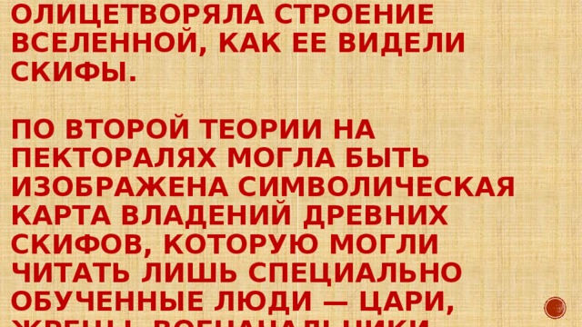 По первой версии пектораль олицетворяла строение Вселенной, как ее видели скифы.   По второй теории на пекторалях могла быть изображена символическая карта владений древних скифов, которую могли читать лишь специально обученные люди — цари, жрецы, военачальники.   