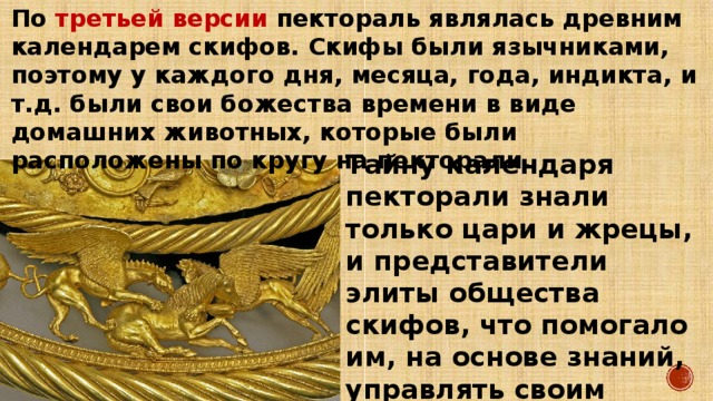 По третьей версии пектораль являлась древним календарем скифов. Скифы были язычниками, поэтому у каждого дня, месяца, года, индикта, и т.д. были свои божества времени в виде домашних животных, которые были расположены по кругу на пекторали. Тайну календаря пекторали знали только цари и жрецы, и представители элиты общества скифов, что помогало им, на основе знаний, управлять своим народом. 