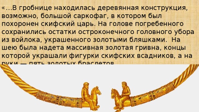 «…В гробнице находилась деревянная конструкция, возможно, большой саркофаг, в котором был похоронен скифский царь. На голове погребенного сохранились остатки остроконечного головного убора из войлока, украшенного золотыми бляшками. На шею была надета массивная золотая гривна, концы которой украшали фигурки скифских всадников, а на руки — пять золотых браслетов… 