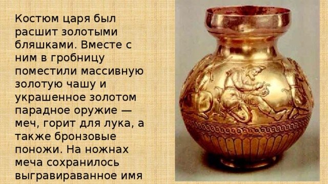 Костюм царя был расшит золотыми бляшками. Вместе с ним в гробницу поместили массивную золотую чашу и украшенное золотом парадное оружие — меч, горит для лука, а также бронзовые поножи. На ножнах меча сохранилось выгравираванное имя греческого мастера. 