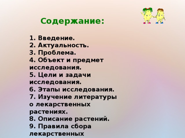 Содержание:  1. Введение. 2. Актуальность. 3. Проблема. 4. Объект и предмет исследования. 5. Цели и задачи исследования. 6. Этапы исследования. 7. Изучение литературы о лекарственных растениях. 8. Описание растений. 9. Правила сбора лекарственных растений. 10. Заключение. 11. Литература.