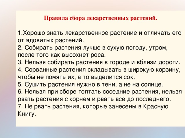 Правила сбора лекарственных растений.  1.Хорошо знать лекарственное растение и отличать его от ядовитых растений. 2. Собирать растения лучше в сухую погоду, утром, после того как высохнет роса. 3. Нельзя собирать растения в городе и вблизи дороги. 4. Сорванные растения складывать в широкую корзину, чтобы не помять их, а то выделится сок. 5. Сушить растения нужно в тени, а не на солнце. 6. Нельзя при сборе топтать соседние растения, нельзя рвать растения с корнем и рвать все до последнего. 7. Не рвать растения, которые занесены в Красную Книгу.