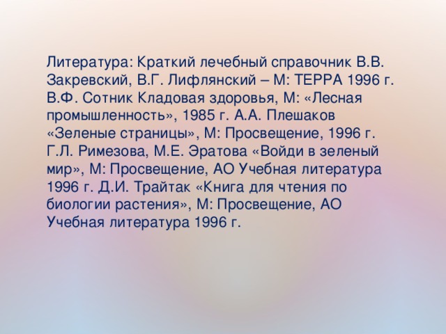 Литература: Краткий лечебный справочник В.В. Закревский, В.Г. Лифлянский – М: ТЕРРА 1996 г. В.Ф. Сотник Кладовая здоровья, М: «Лесная промышленность», 1985 г. А.А. Плешаков «Зеленые страницы», М: Просвещение, 1996 г. Г.Л. Римезова, М.Е. Эратова «Войди в зеленый мир», М: Просвещение, АО Учебная литература 1996 г. Д.И. Трайтак «Книга для чтения по биологии растения», М: Просвещение, АО Учебная литература 1996 г.