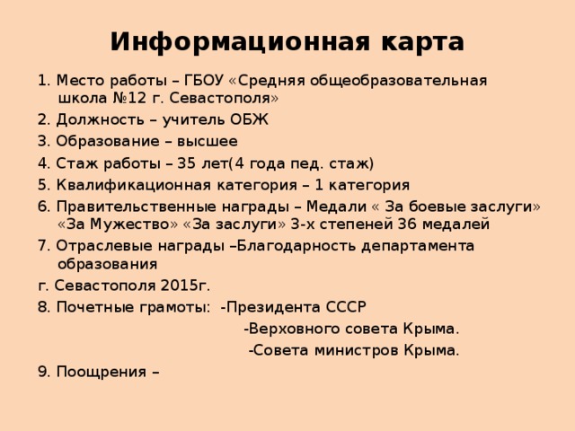 Информационная карта   1. Место работы – ГБОУ «Средняя общеобразовательная школа №12 г. Севастополя» 2. Должность – учитель ОБЖ 3. Образование – высшее 4. Стаж работы – 35 лет(4 года пед. стаж) 5. Квалификационная категория – 1 категория 6. Правительственные награды – Медали « За боевые заслуги» «За Мужество» «За заслуги» 3-х степеней 36 медалей 7. Отраслевые награды –Благодарность департамента образования г. Севастополя 2015г. 8. Почетные грамоты: -Президента СССР  -Верховного совета Крыма.  -Совета министров Крыма. 9. Поощрения – 