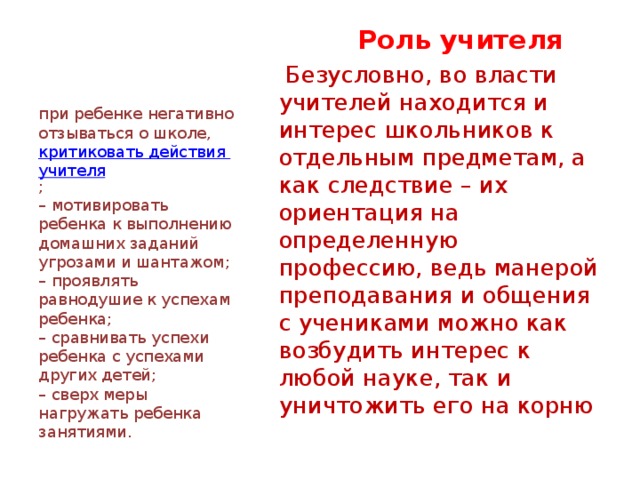                      Ошибки родителей    Роль учителя  Безусловно, во власти учителей находится и интерес школьников к отдельным предметам, а как следствие – их ориентация на определенную профессию, ведь манерой преподавания и общения с учениками можно как возбудить интерес к любой науке, так и уничтожить его на корню при ребенке негативно отзываться о школе,  критиковать действия учителя ;  – мотивировать ребенка к выполнению домашних заданий угрозами и шантажом;  – проявлять равнодушие к успехам ребенка;  – сравнивать успехи ребенка с успехами других детей;  – сверх меры нагружать ребенка занятиями. 