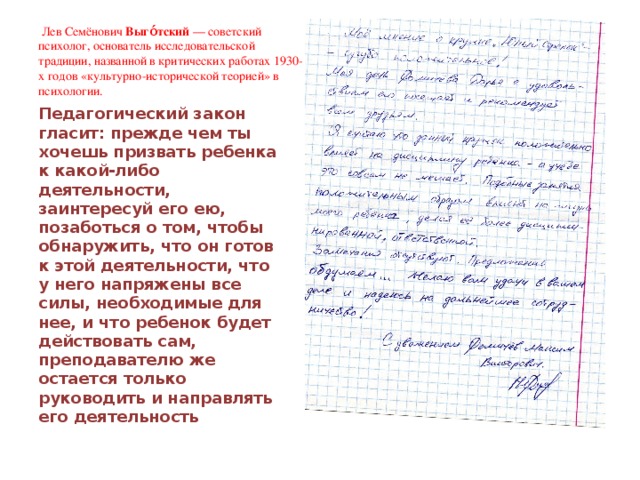  Лев Семёнович  Выго́тский  — советский психолог, основатель исследовательской традиции, названной в критических работах 1930-х годов «культурно-исторической теорией» в психологии.  Педагогический закон гласит: прежде чем ты хочешь призвать ребенка к какой-либо деятельности, заинтересуй его ею, позаботься о том, чтобы обнаружить, что он готов к этой деятельности, что у него напряжены все силы, необходимые для нее, и что ребенок будет действовать сам, преподавателю же остается только руководить и направлять его деятельность 