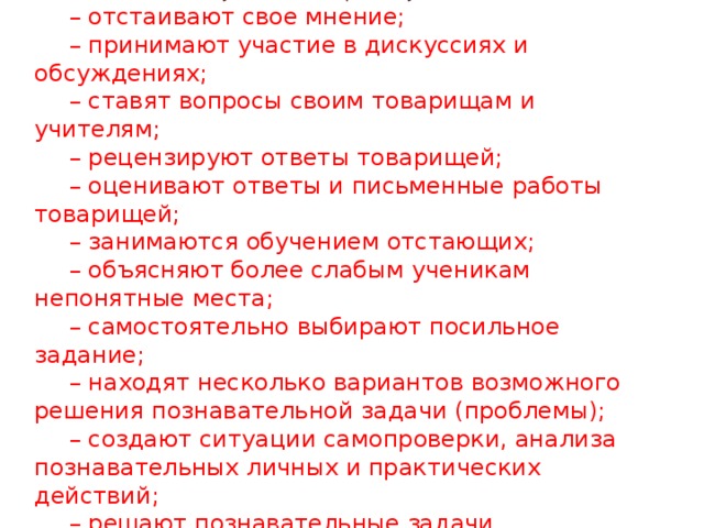 Наибольший активизирующий эффект на уроках дают ситуации, в которых обучаемые: – отстаивают свое мнение; – принимают участие в дискуссиях и обсуждениях; – ставят вопросы своим товарищам и учителям; – рецензируют ответы товарищей; – оценивают ответы и письменные работы товарищей; – занимаются обучением отстающих; – объясняют более слабым ученикам непонятные места; – самостоятельно выбирают посильное задание; – находят несколько вариантов возможного решения познавательной задачи (проблемы); – создают ситуации самопроверки, анализа познавательных личных и практических действий; – решают познавательные задачи  