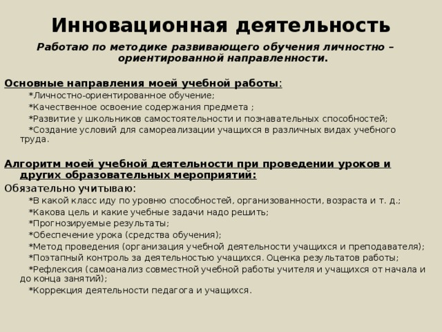 Инновационная деятельность Работаю по методике развивающего обучения личностно – ориентированной направленности. Основные направления моей учебной работы :  *Личностно-ориентированное обучение;  *Качественное освоение содержания предмета ;  *Развитие у школьников самостоятельности и познавательных способностей;  *Создание условий для самореализации учащихся в различных видах учебного труда. Алгоритм моей учебной деятельности при проведении уроков и других образовательных мероприятий: Обязательно учитываю:  *В какой класс иду по уровню способностей, организованности, возраста и т. д.;  *Какова цель и какие учебные задачи надо решить;  *Прогнозируемые результаты;  *Обеспечение урока (средства обучения);  *Метод проведения (организация учебной деятельности учащихся и преподавателя);  *Поэтапный контроль за деятельностью учащихся. Оценка результатов работы;  *Рефлексия (самоанализ совместной учебной работы учителя и учащихся от начала и до конца занятий);  *Коррекция деятельности педагога и учащихся. 