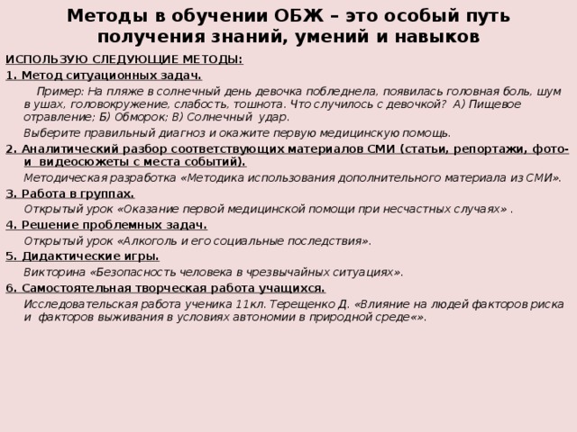 Методы в обучении ОБЖ – это особый путь получения знаний, умений и навыков ИСПОЛЬЗУЮ СЛЕДУЮЩИЕ МЕТОДЫ: 1. Метод ситуационных задач.  Пример: На пляже в солнечный день девочка побледнела, появилась головная боль, шум в ушах, головокружение, слабость, тошнота. Что случилось с девочкой? А) Пищевое отравление; Б) Обморок; В) Солнечный удар.   Выберите правильный диагноз и окажите первую медицинскую помощь. 2. Аналитический разбор соответствующих материалов СМИ  (статьи, репортажи, фото- и видеосюжеты с места событий).  Методическая разработка «Методика использования дополнительного материала из СМИ». 3. Работа в группах.  Открытый урок «Оказание первой медицинской помощи при несчастных случаях» . 4. Решение проблемных задач.  Открытый урок «Алкоголь и его социальные последствия». 5. Дидактические игры.  Викторина «Безопасность человека в чрезвычайных ситуациях». 6. Самостоятельная творческая работа учащихся.  Исследовательская работа ученика 11кл. Терещенко Д. «Влияние на людей факторов риска и факторов выживания в условиях автономии в природной среде«».  