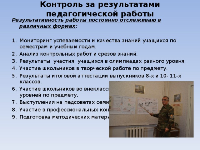 Контроль за результатами педагогической работы Результативность работы постоянно отслеживаю в различных формах : Мониторинг успеваемости и качества знаний учащихся по семестрам и учебным годам. Анализ контрольных работ и срезов знаний. Результаты участия учащихся в олимпиадах разного уровня. Участие школьников в творческой работе по предмету. Результаты итоговой аттестации выпускников 8-х и 10- 11-х классов. Участие школьников во внеклассных мероприятиях разных уровней по предмету. Выступления на педсоветах семинарах. Участие в профессиональных конкурсах. Подготовка методических материалов.  
