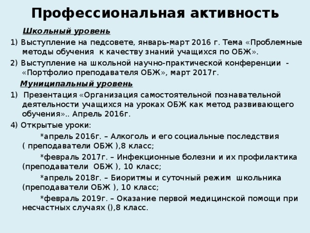 Профессиональная активность  Школьный уровень 1) Выступление на педсовете, январь-март 2016 г. Тема «Проблемные методы обучения к качеству знаний учащихся по ОБЖ». 2) Выступление на школьной научно-практической конференции - «Портфолио преподавателя ОБЖ», март 2017г.  Муниципальный уровень 1 ) Презентация «Организация самостоятельной познавательной деятельности учащихся на уроках ОБЖ как метод развивающего обучения».. Апрель 2016г. 4 ) Открытые уроки:  *апрель 2016г. – Алкоголь и его социальные последствия ( преподаватели ОБЖ ),8 класс;  *февраль 2017г. – Инфекционные болезни и их профилактика (преподаватели ОБЖ ), 10 класс;  *апрель 2018г. – Биоритмы и суточный режим школьника (преподаватели ОБЖ ), 10 класс;  *февраль 2019г. – Оказание первой медицинской помощи при несчастных случаях (),8 класс. 