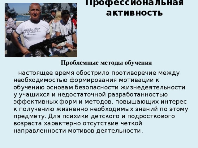 Профессиональная активность   Проблемные методы обучения  настоящее время обострило противоречие между необходимостью формирования мотивации к обучению основам безопасности жизнедеятельности у учащихся и недостаточной разработанностью эффективных форм и методов, повышающих интерес к получению жизненно необходимых знаний по этому предмету. Для психики детского и подросткового возраста характерно отсутствие четкой направленности мотивов деятельности. 
