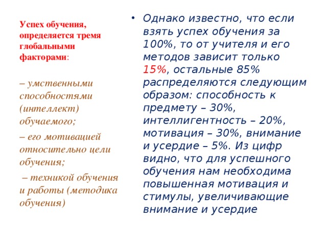 Успех обучения, определяется тремя глобальными факторами :   Однако известно, что если взять успех обучения за 100%, то от учителя и его методов зависит только 15% , остальные 85% распределяются следующим образом: способность к предмету – 30%, интеллигентность – 20%, мотивация – 30%, внимание и усердие – 5%. Из цифр видно, что для успешного обучения нам необходима повышенная мотивация и стимулы, увеличивающие внимание и усердие  – умственными способностями (интеллект) обучаемого; – его мотивацией относительно цели обучения; – техникой обучения и работы (методика обучения)  